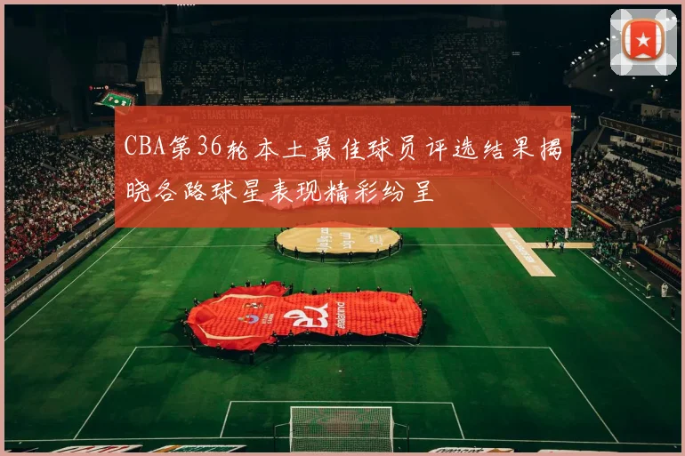 CBA第36轮本土最佳球员评选结果揭晓各路球星表现精彩纷呈