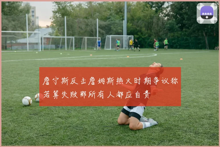 詹宁斯反击詹姆斯热火时期争议称若算失败那所有人都应自责