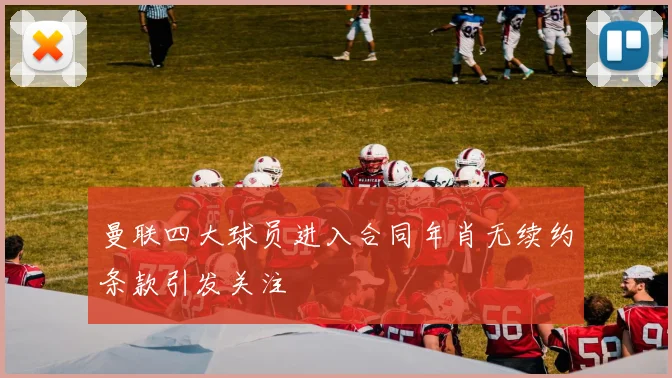 曼联四大球员进入合同年肖无续约条款引发关注