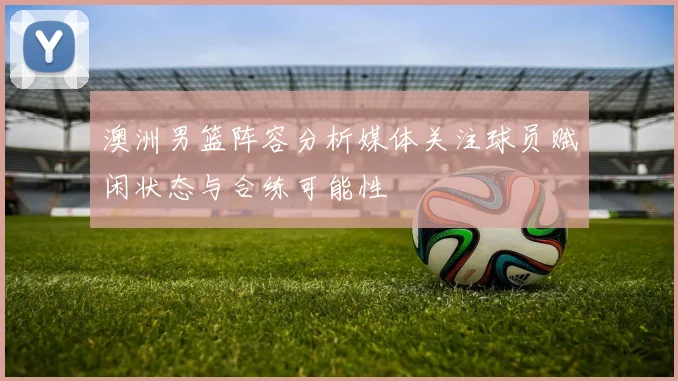 澳洲男篮阵容分析媒体关注球员赋闲状态与合练可能性