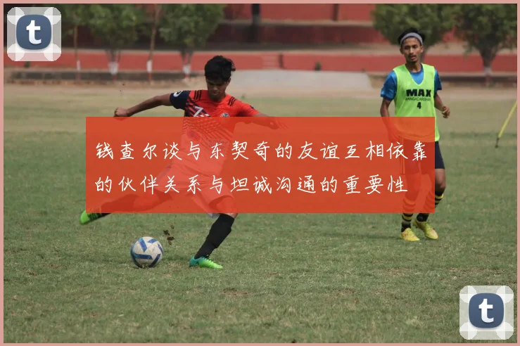 钱查尔谈与东契奇的友谊互相依靠的伙伴关系与坦诚沟通的重要性
