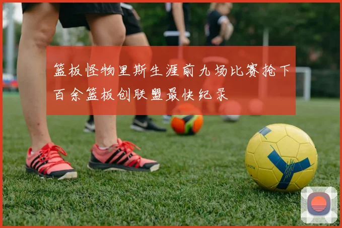 篮板怪物里斯生涯前九场比赛抢下百余篮板创联盟最快纪录