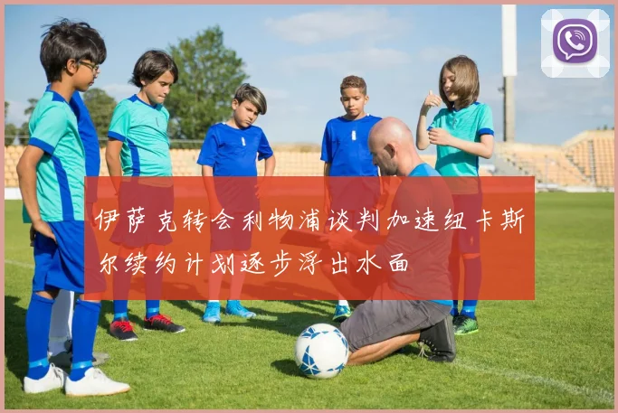 伊萨克转会利物浦谈判加速纽卡斯尔续约计划逐步浮出水面