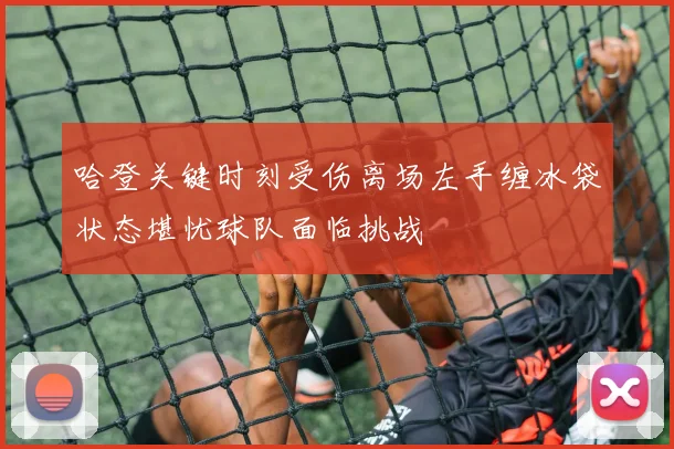 哈登关键时刻受伤离场左手缠冰袋状态堪忧球队面临挑战