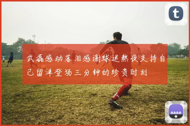 武磊感动落泪感谢球迷熬夜支持自己留洋登场三分钟的珍贵时刻