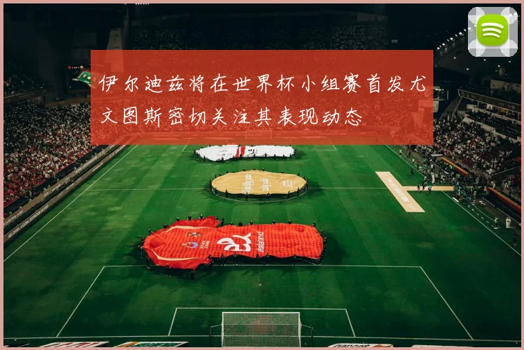 伊尔迪兹将在世界杯小组赛首发尤文图斯密切关注其表现动态