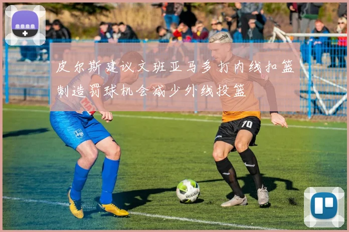 皮尔斯建议文班亚马多打内线扣篮制造罚球机会减少外线投篮