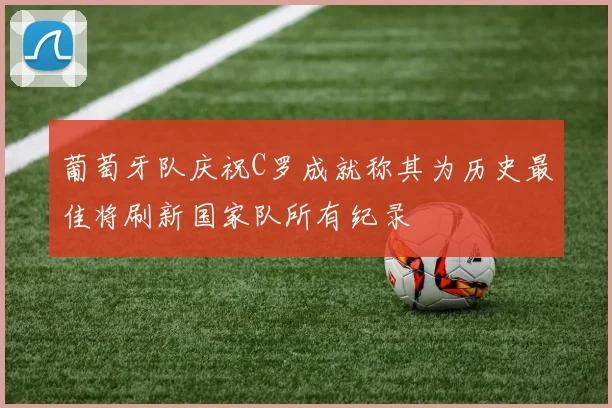 葡萄牙队庆祝C罗成就称其为历史最佳将刷新国家队所有纪录
