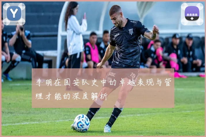 李明在国安队史中的卓越表现与管理才能的深度解析