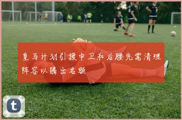皇马计划引援中卫和后腰先需清理阵容以腾出名额