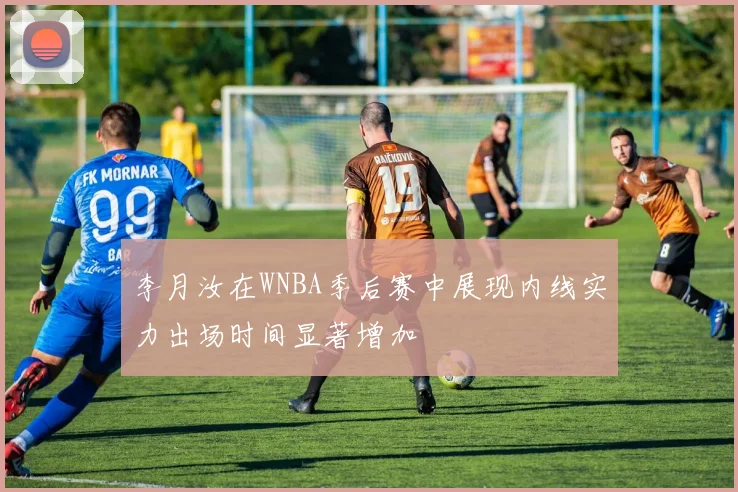李月汝在WNBA季后赛中展现内线实力出场时间显著增加
