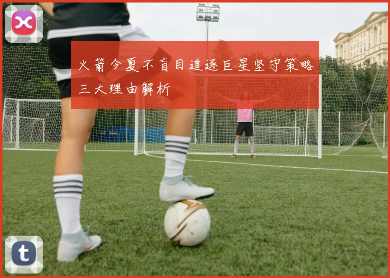 火箭今夏不盲目追逐巨星坚守策略三大理由解析