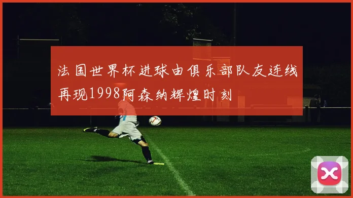 法国世界杯进球由俱乐部队友连线再现1998阿森纳辉煌时刻