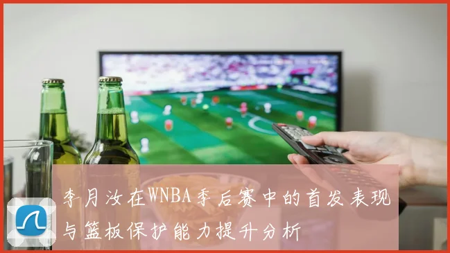 李月汝在WNBA季后赛中的首发表现与篮板保护能力提升分析