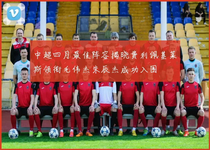 中超四月最佳阵容揭晓费利佩基莱斯领衔毛伟杰朱辰杰成功入围