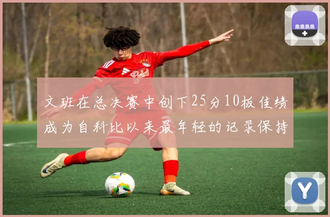 文班在总决赛中创下25分10板佳绩成为自科比以来最年轻的记录保持者