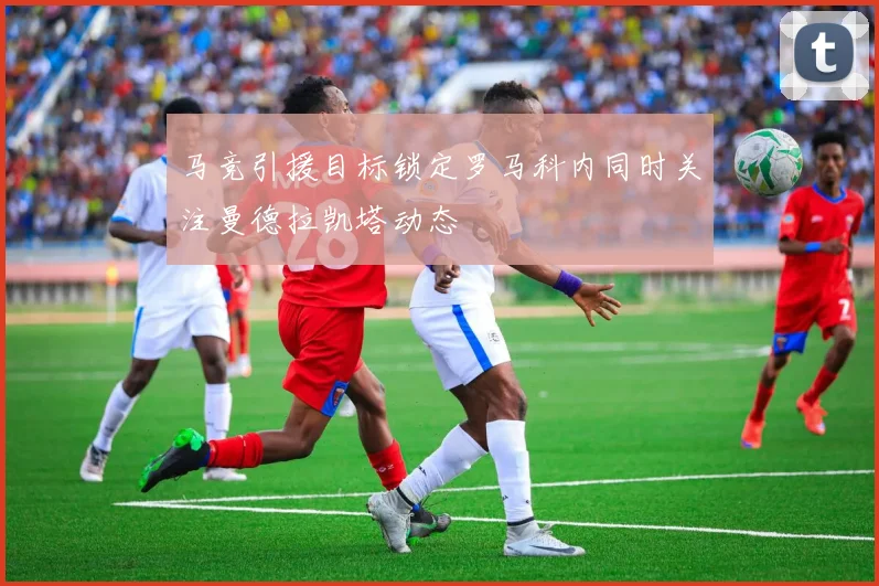 马竞引援目标锁定罗马科内同时关注曼德拉凯塔动态