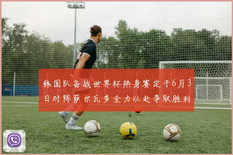 韩国队备战世界杯热身赛定于6月3日对阵萨尔瓦多全力以赴争取胜利