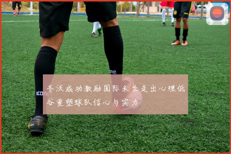 齐沃成功激励国际米兰走出心理低谷重塑球队信心与实力