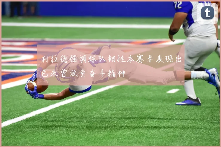 利拉德强调球队韧性本赛季表现出色未曾放弃奋斗精神