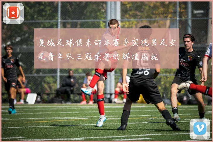 曼城足球俱乐部本赛季实现男足女足青年队三冠荣誉的辉煌成就